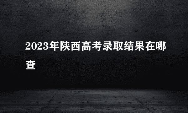2023年陕西高考录取结果在哪查