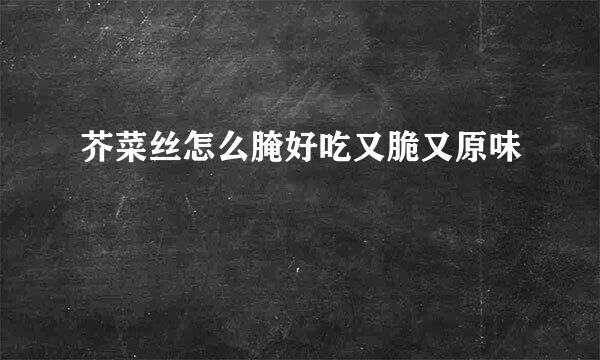 芥菜丝怎么腌好吃又脆又原味