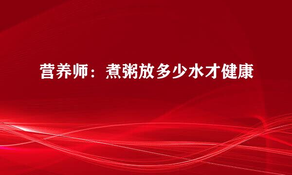 营养师:煮粥放多少水才健康