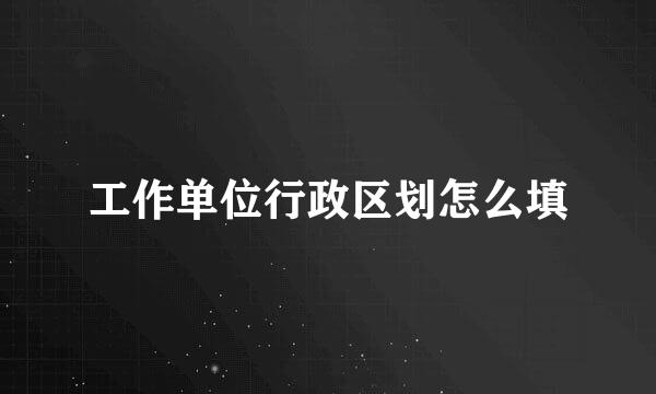 工作单位行政区划怎么填
