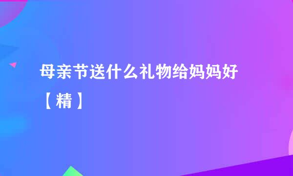 母亲节送什么礼物给妈妈好 【精】