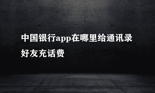 中国银行app在哪里给通讯录好友充话费