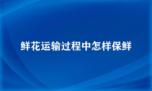 鲜花运输过程中怎样保鲜