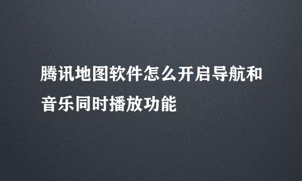腾讯地图软件怎么开启导航和音乐同时播放功能