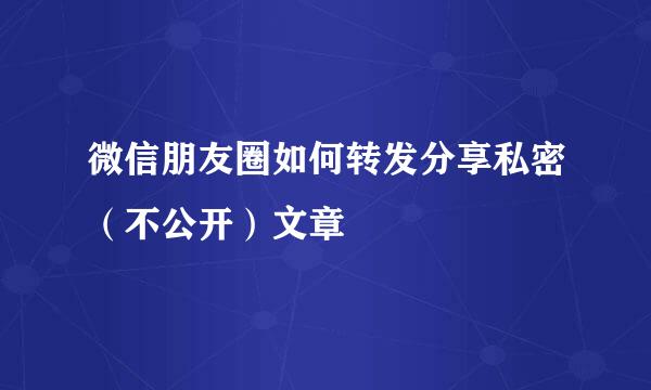 微信朋友圈如何转发分享私密（不公开）文章