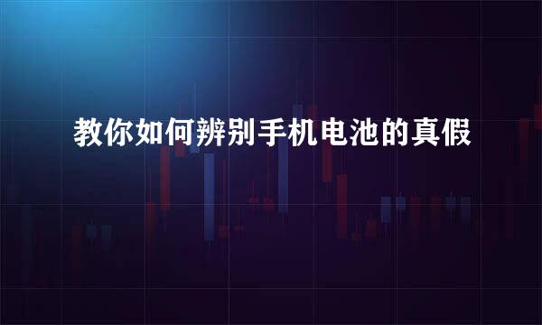 教你如何辨别手机电池的真假
