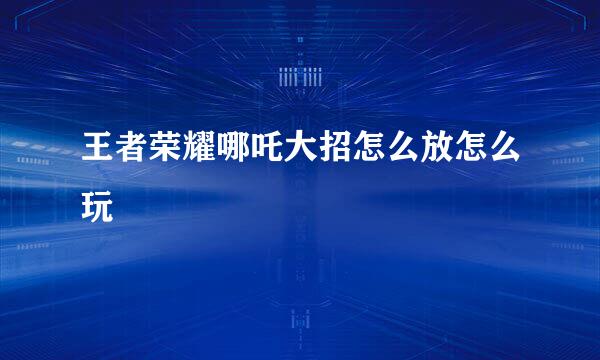 王者荣耀哪吒大招怎么放怎么玩