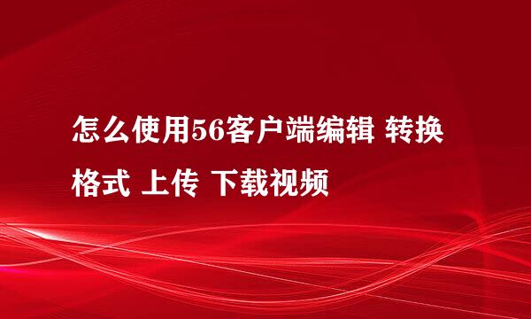 怎么使用56客户端编辑 转换格式 上传 下载视频
