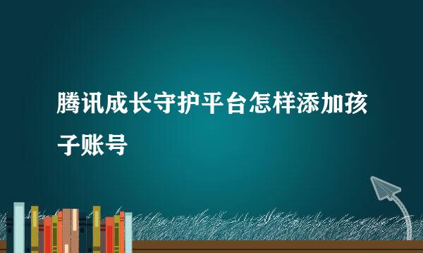 腾讯成长守护平台怎样添加孩子账号