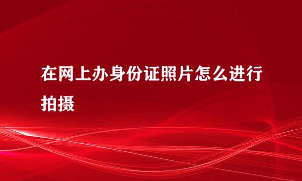 在网上办身份证照片怎么进行拍摄