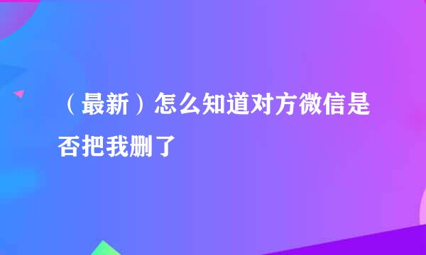 （最新）怎么知道对方微信是否把我删了