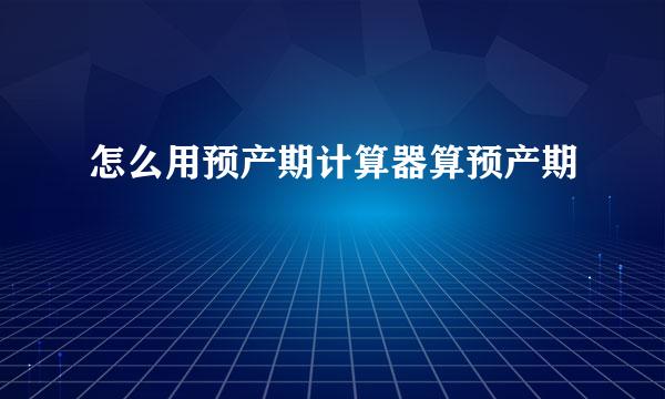 怎么用预产期计算器算预产期