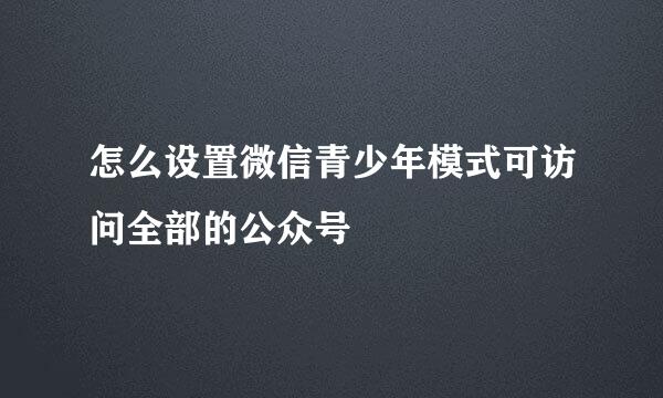 怎么设置微信青少年模式可访问全部的公众号