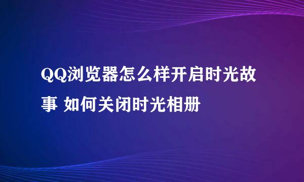 QQ浏览器怎么样开启时光故事 如何关闭时光相册