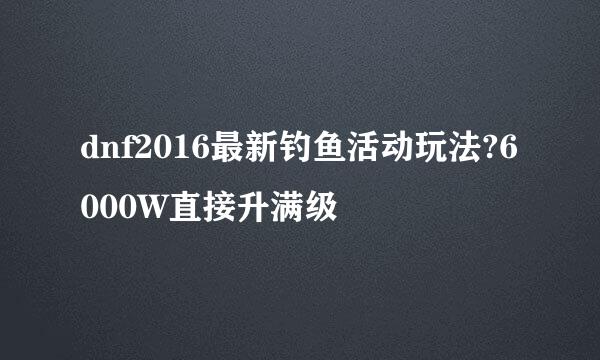 dnf2016最新钓鱼活动玩法?6000W直接升满级