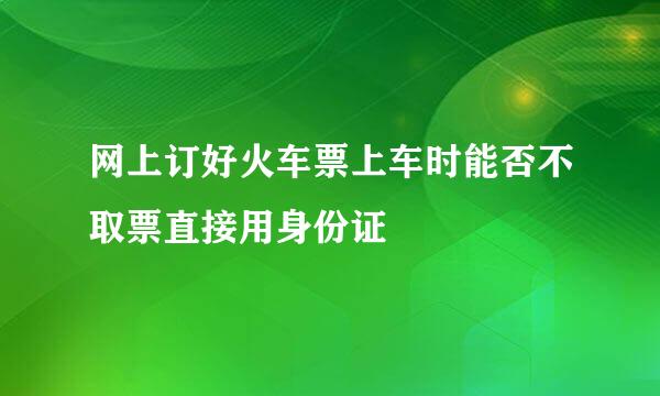 网上订好火车票上车时能否不取票直接用身份证